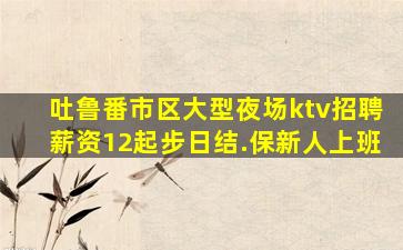 吐鲁番市区大型夜场ktv招聘薪资12起步日结.保新人上班